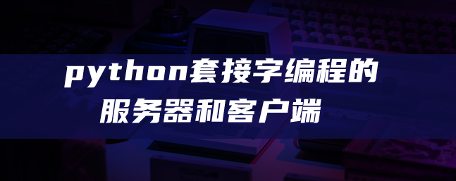 python套接字编程的服务器和客户端 python套接字编程的服务器和客户端