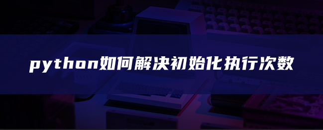 python如何解决初始化执行次数 python如何解决初始化执行次数