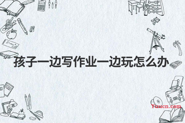 孩子一边写作业一边玩怎么办 孩子一边写作业一边玩怎么办