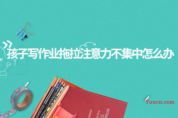 孩子写作业拖拉注意力不集中怎么办