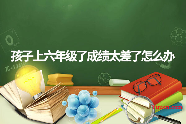 孩子上六年级了成绩太差了怎么办