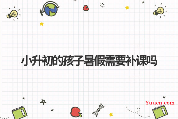 小升初的孩子暑假需要补课吗