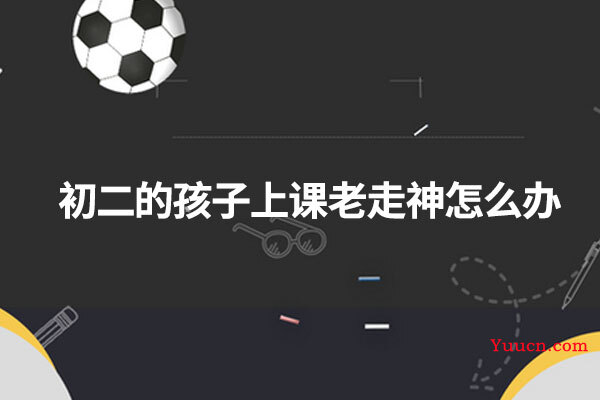 初二的孩子上课老走神怎么办 初二的孩子上课老走神怎么办