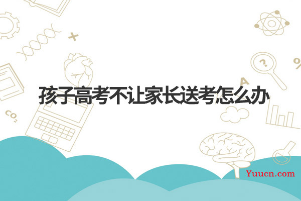 孩子高考不让家长送考怎么办