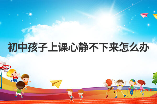 初中孩子上课心静不下来怎么办 初中孩子上课心静不下来怎么办