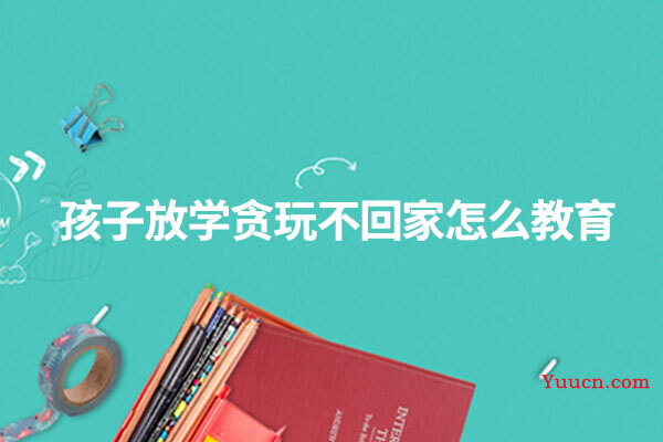孩子放学贪玩不回家怎么教育