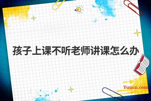 孩子上课不听老师讲课怎么办