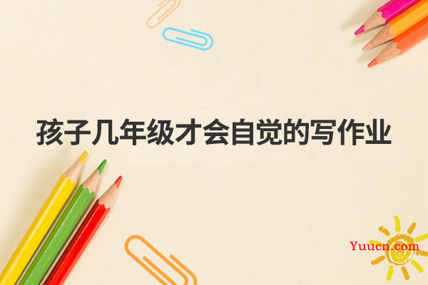 孩子几年级才会自觉的写作业 孩子几年级才会自觉的写作业