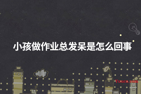 小孩做作业总发呆是怎么回事 小孩做作业总发呆是怎么回事