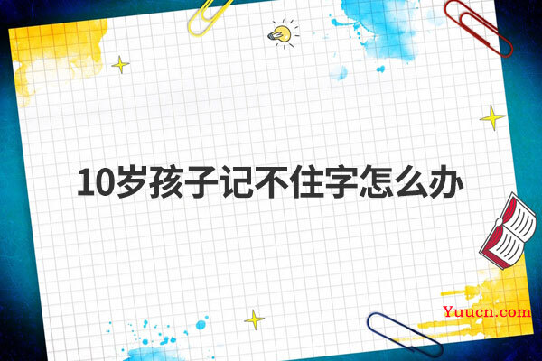 10岁孩子记不住字怎么办 10岁孩子记不住字怎么办