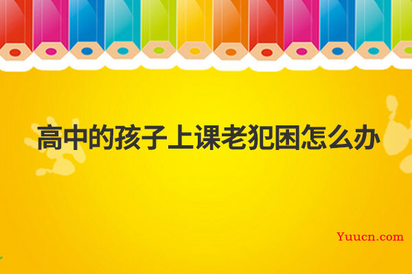 高中的孩子上课老犯困怎么办 高中的孩子上课老犯困怎么办