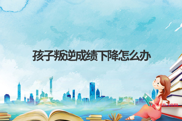 孩子叛逆成绩下降怎么办 孩子叛逆成绩下降怎么办