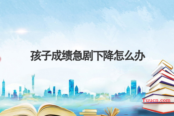 孩子成绩急剧下降怎么办 孩子成绩急剧下降怎么办