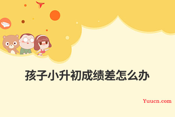 孩子小升初成绩差怎么办 孩子小升初成绩差怎么办