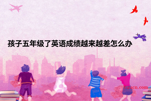 孩子五年级了英语成绩越来越差怎么办